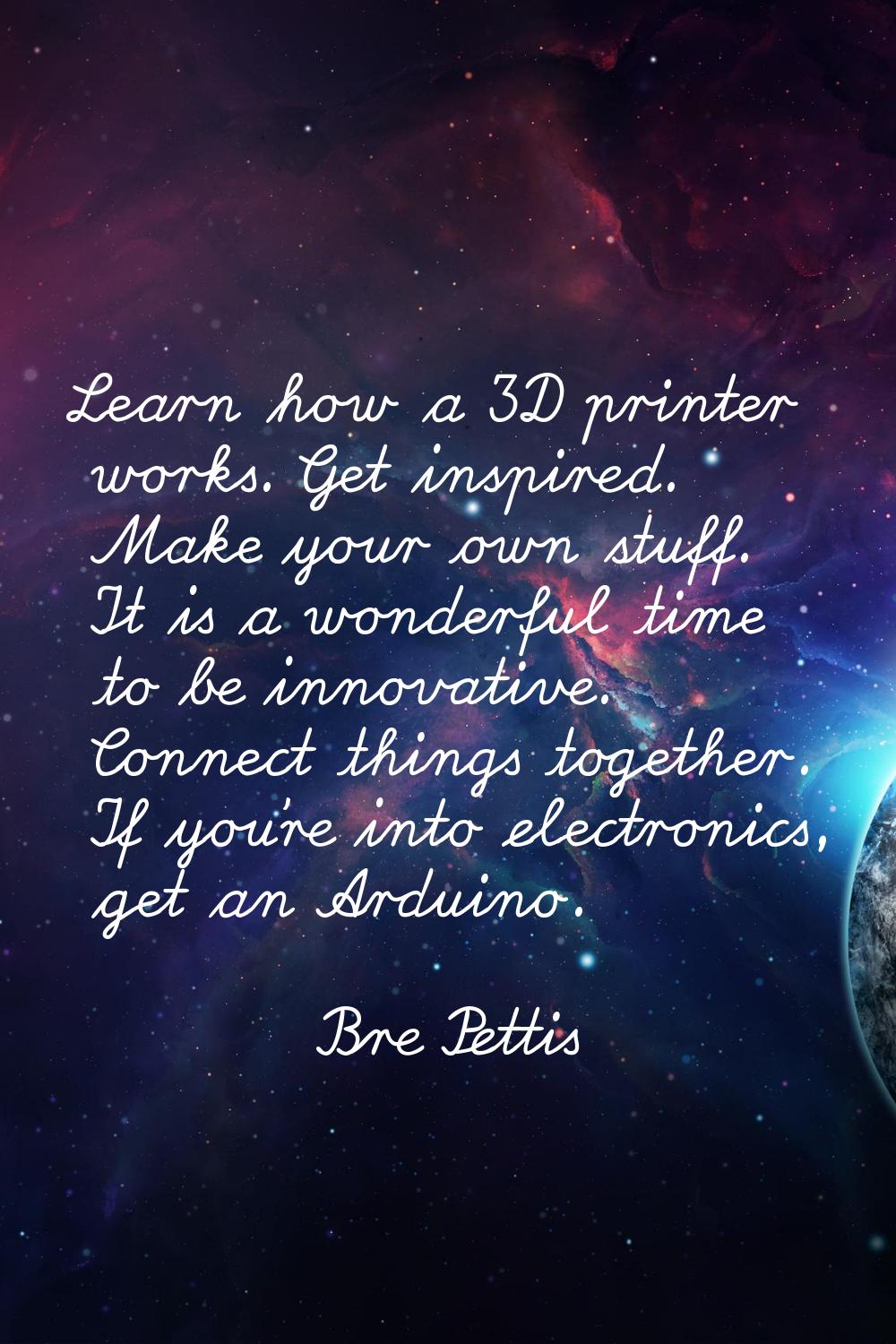 Learn how a 3D printer works. Get inspired. Make your own stuff. It is a wonderful time to be innov