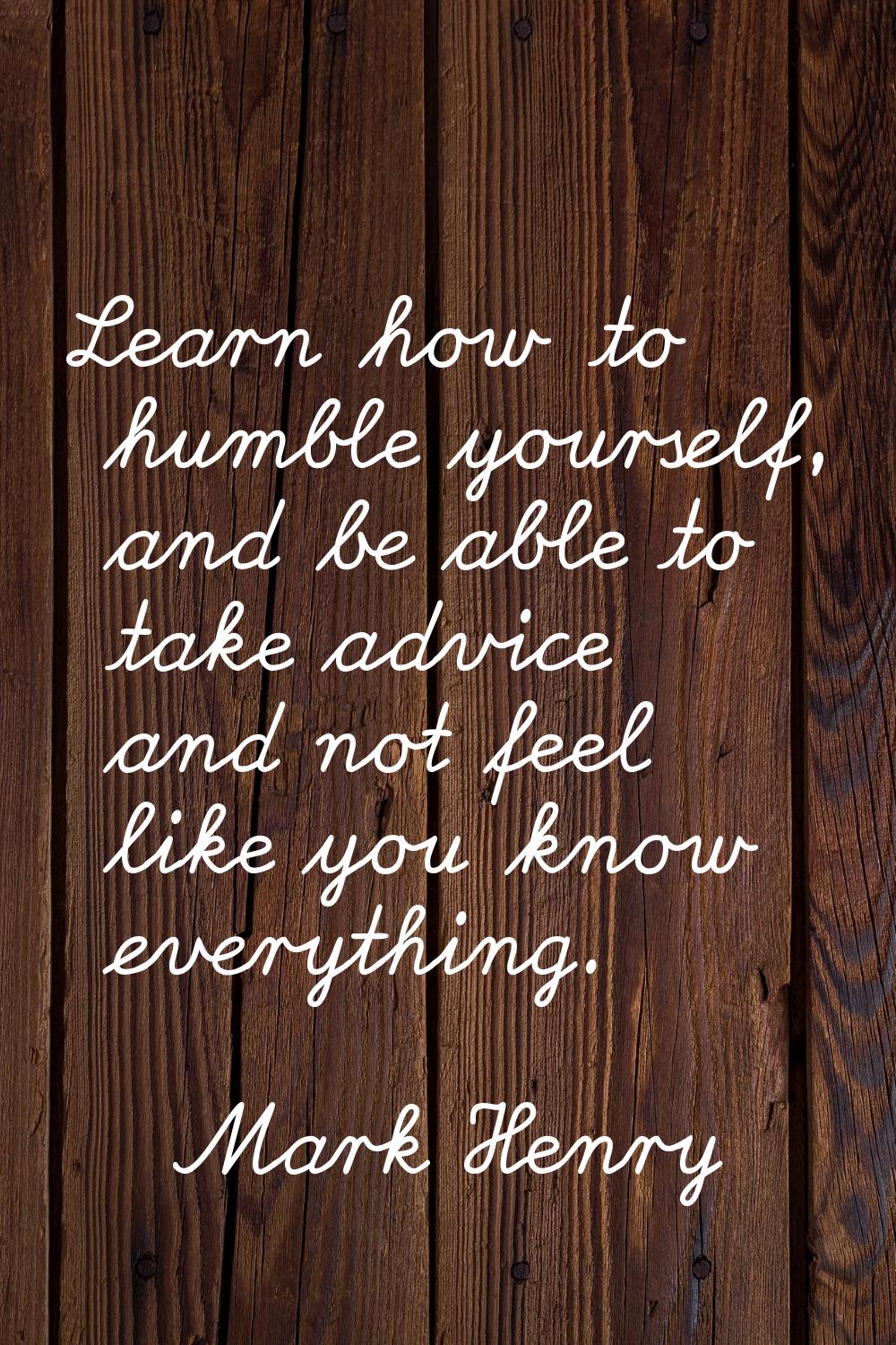 Learn how to humble yourself, and be able to take advice and not feel like you know everything.