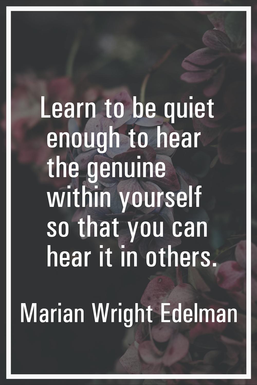 Learn to be quiet enough to hear the genuine within yourself so that you can hear it in others.