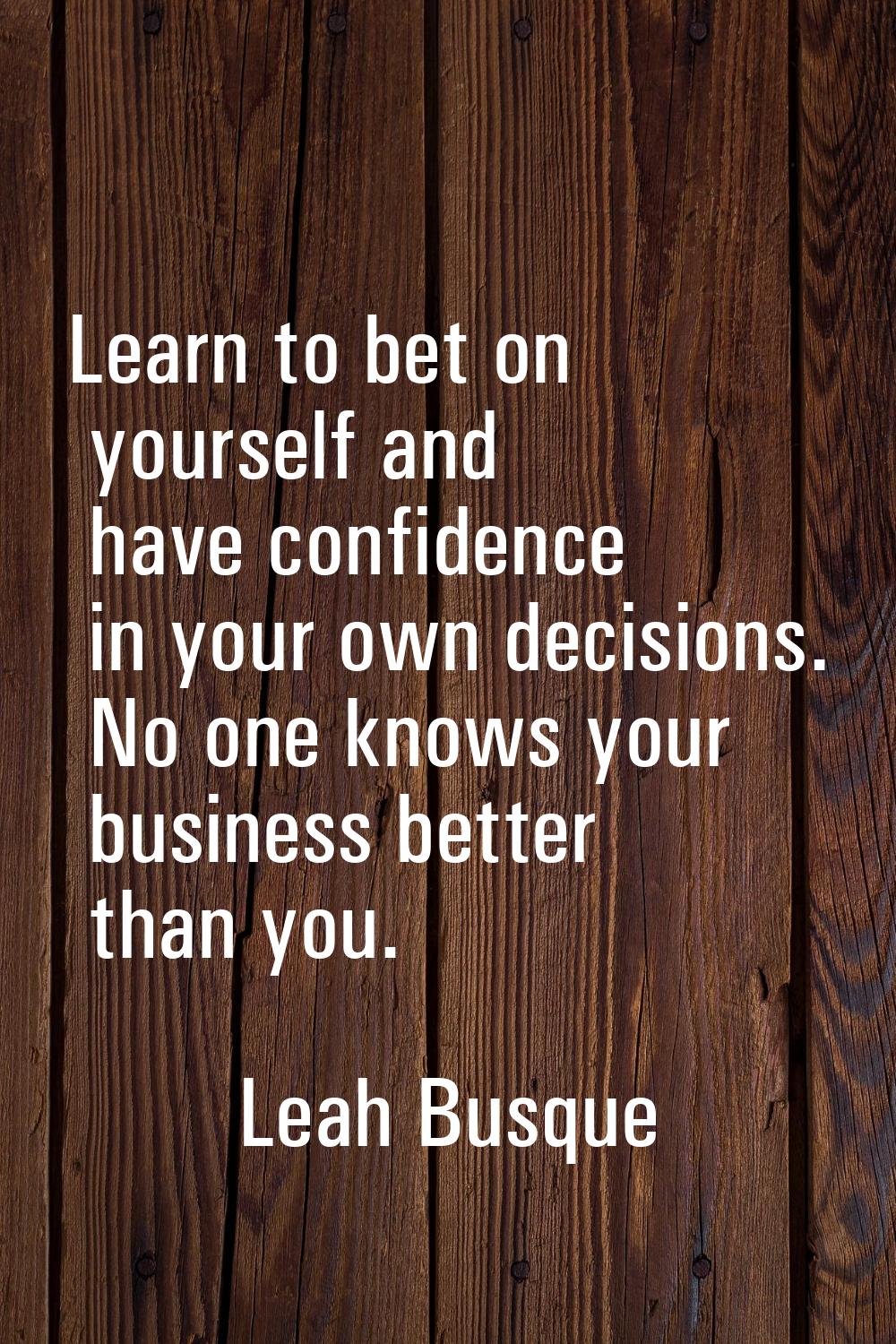 Learn to bet on yourself and have confidence in your own decisions. No one knows your business bett