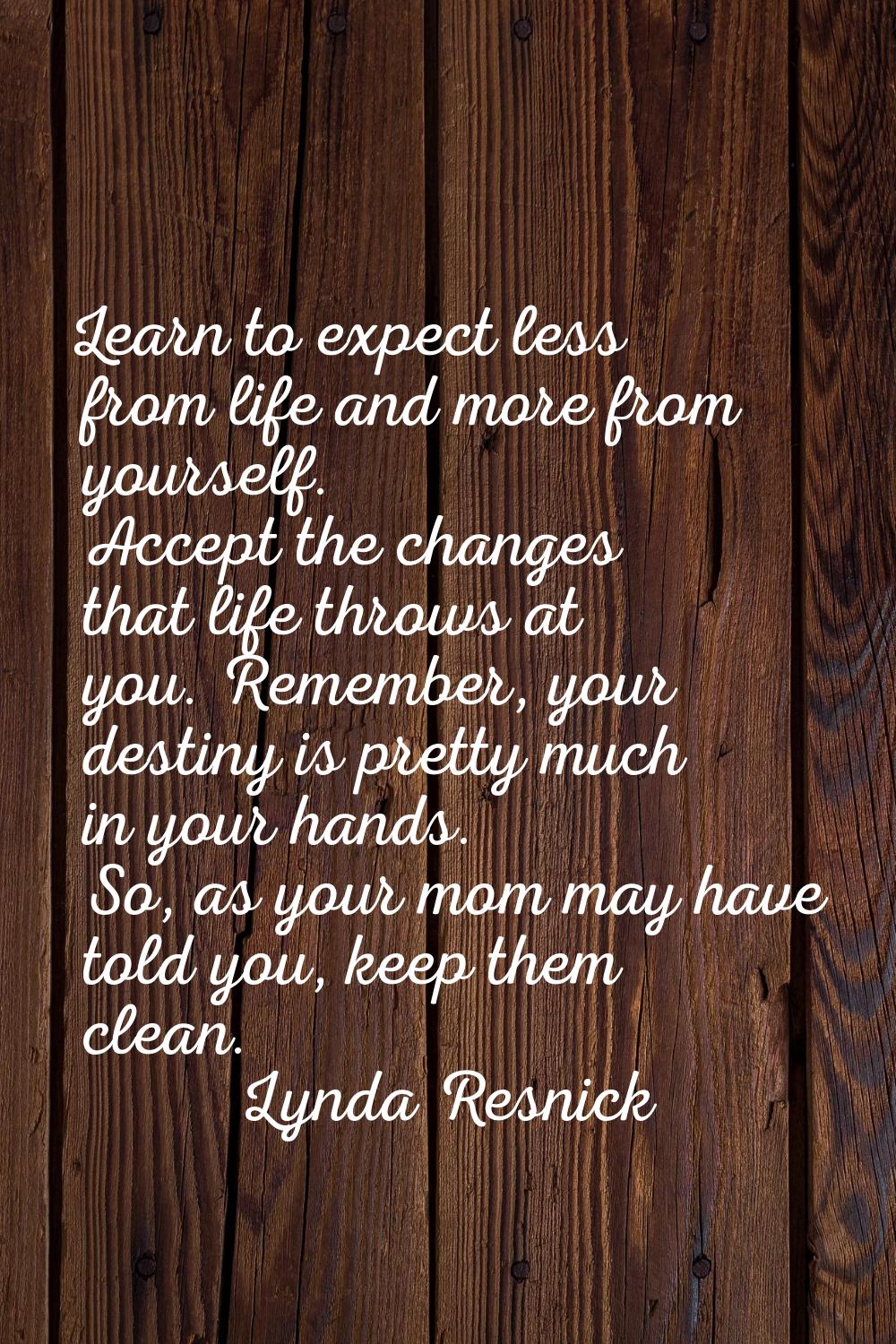 Learn to expect less from life and more from yourself. Accept the changes that life throws at you. 