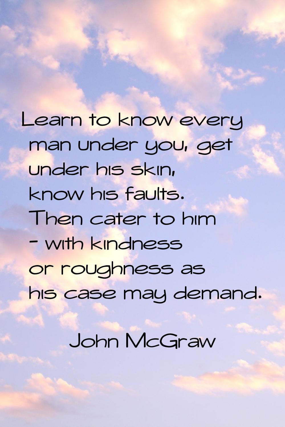 Learn to know every man under you, get under his skin, know his faults. Then cater to him - with ki