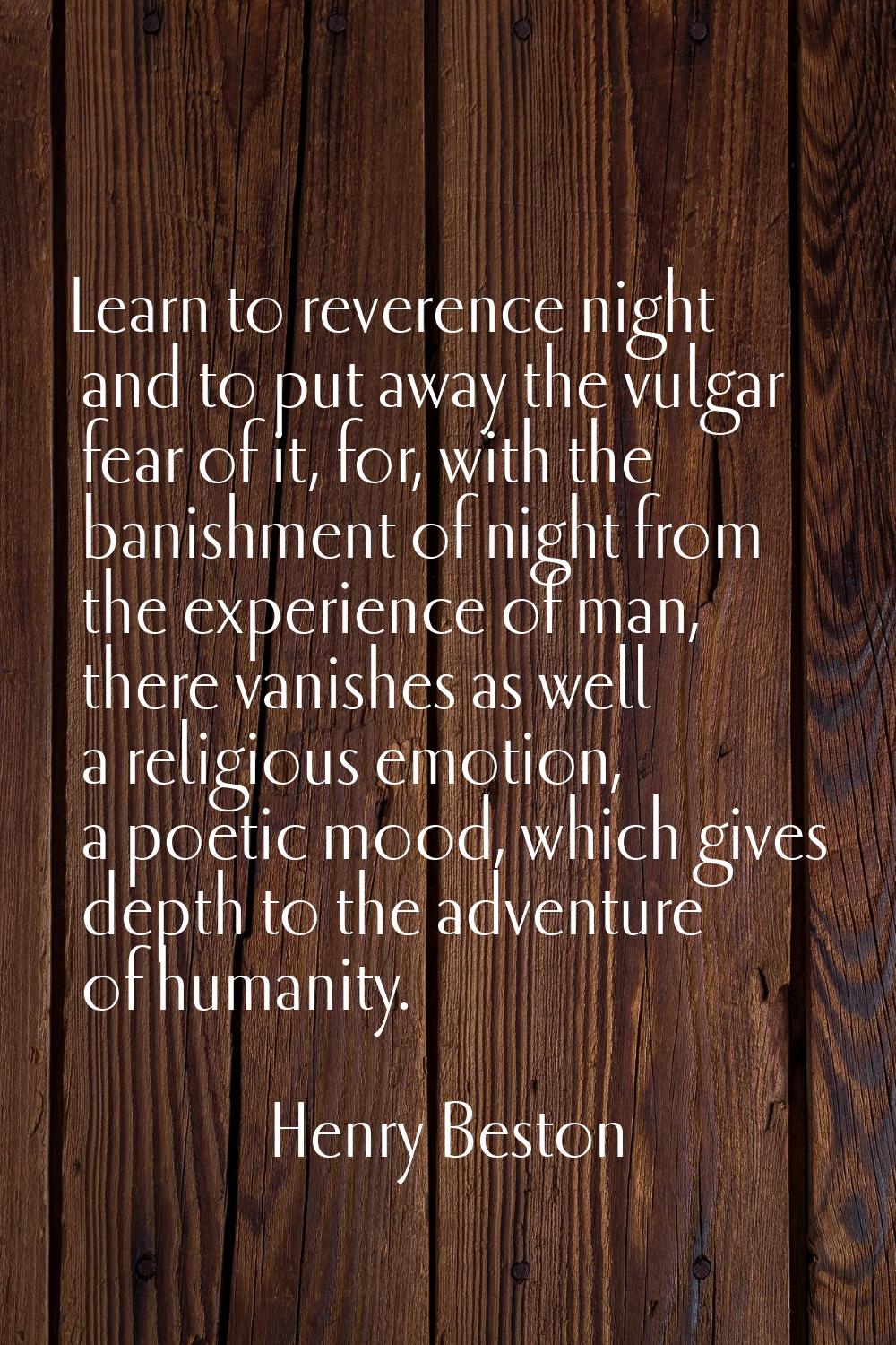 Learn to reverence night and to put away the vulgar fear of it, for, with the banishment of night f