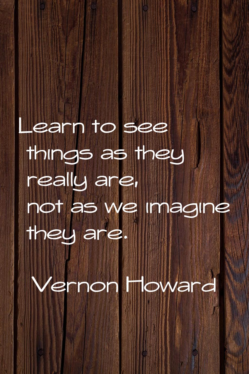 Learn to see things as they really are, not as we imagine they are.