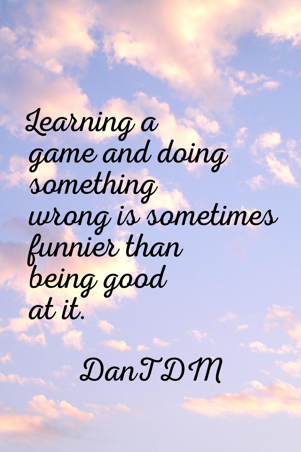 Learning a game and doing something wrong is sometimes funnier than being good at it.