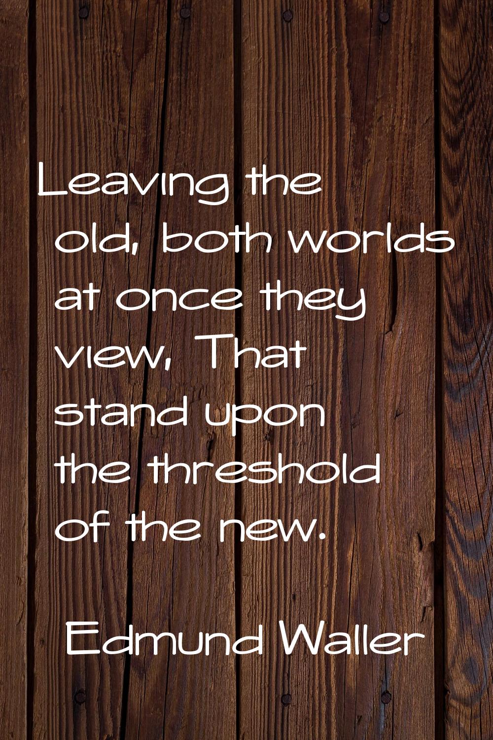 Leaving the old, both worlds at once they view, That stand upon the threshold of the new.