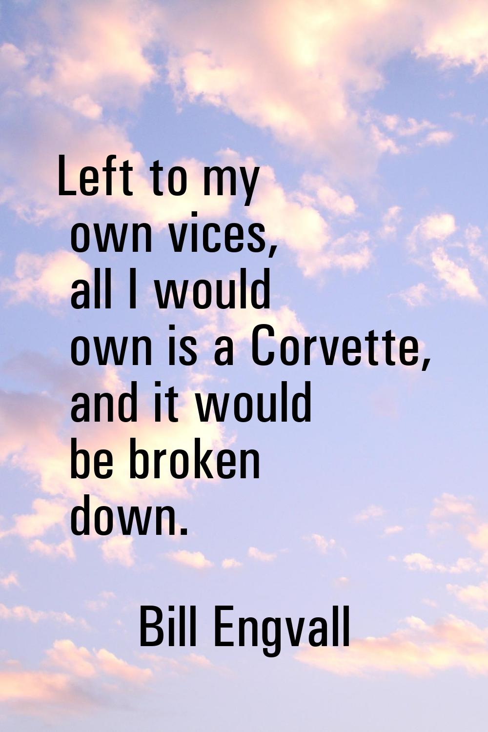 Left to my own vices, all I would own is a Corvette, and it would be broken down.