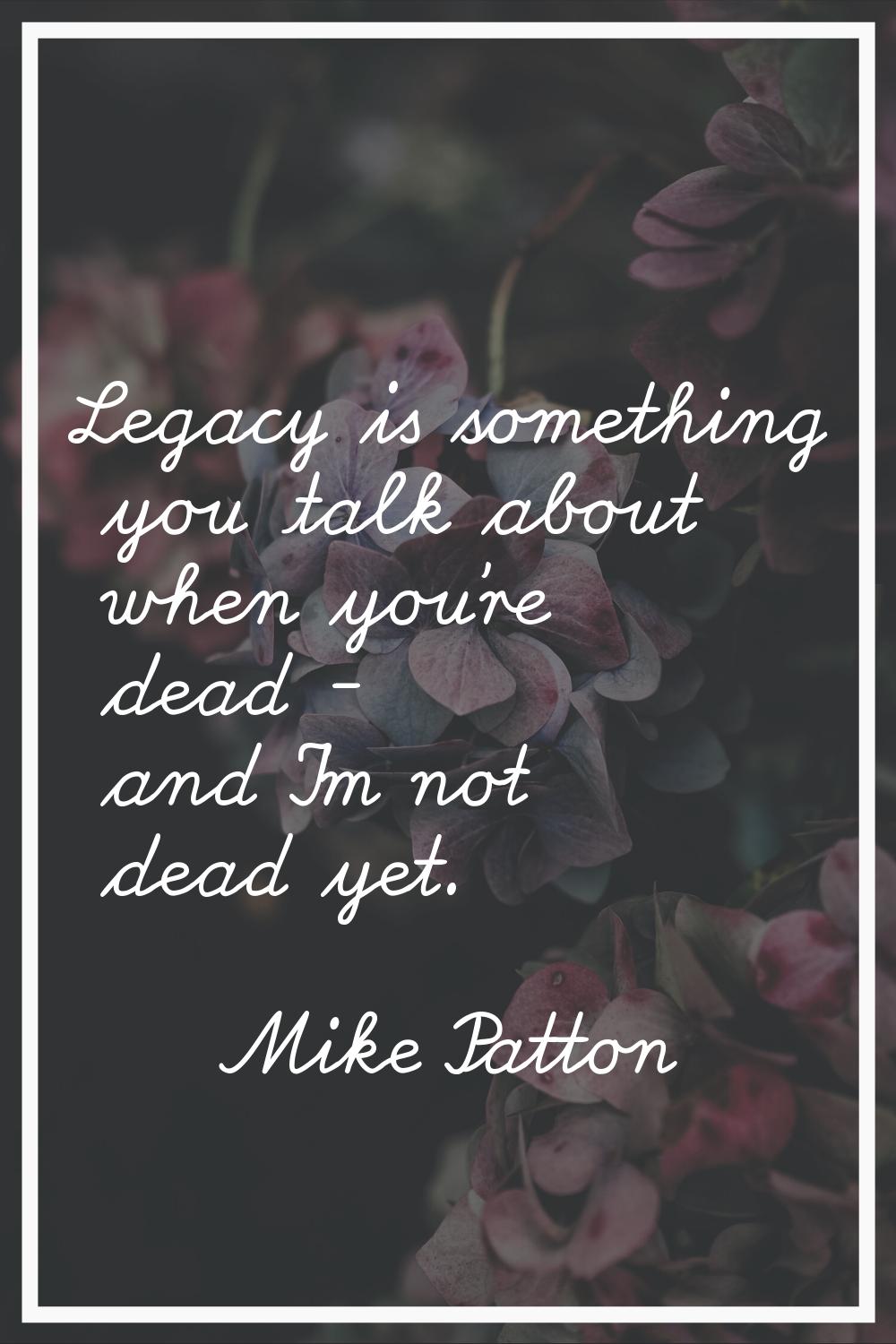 Legacy is something you talk about when you're dead - and I'm not dead yet.