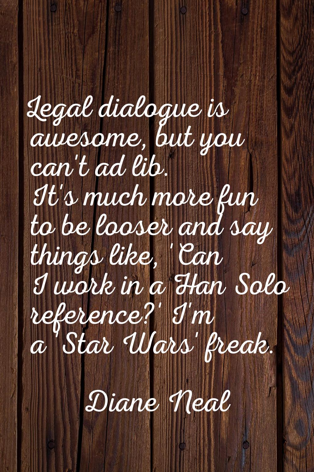Legal dialogue is awesome, but you can't ad lib. It's much more fun to be looser and say things lik
