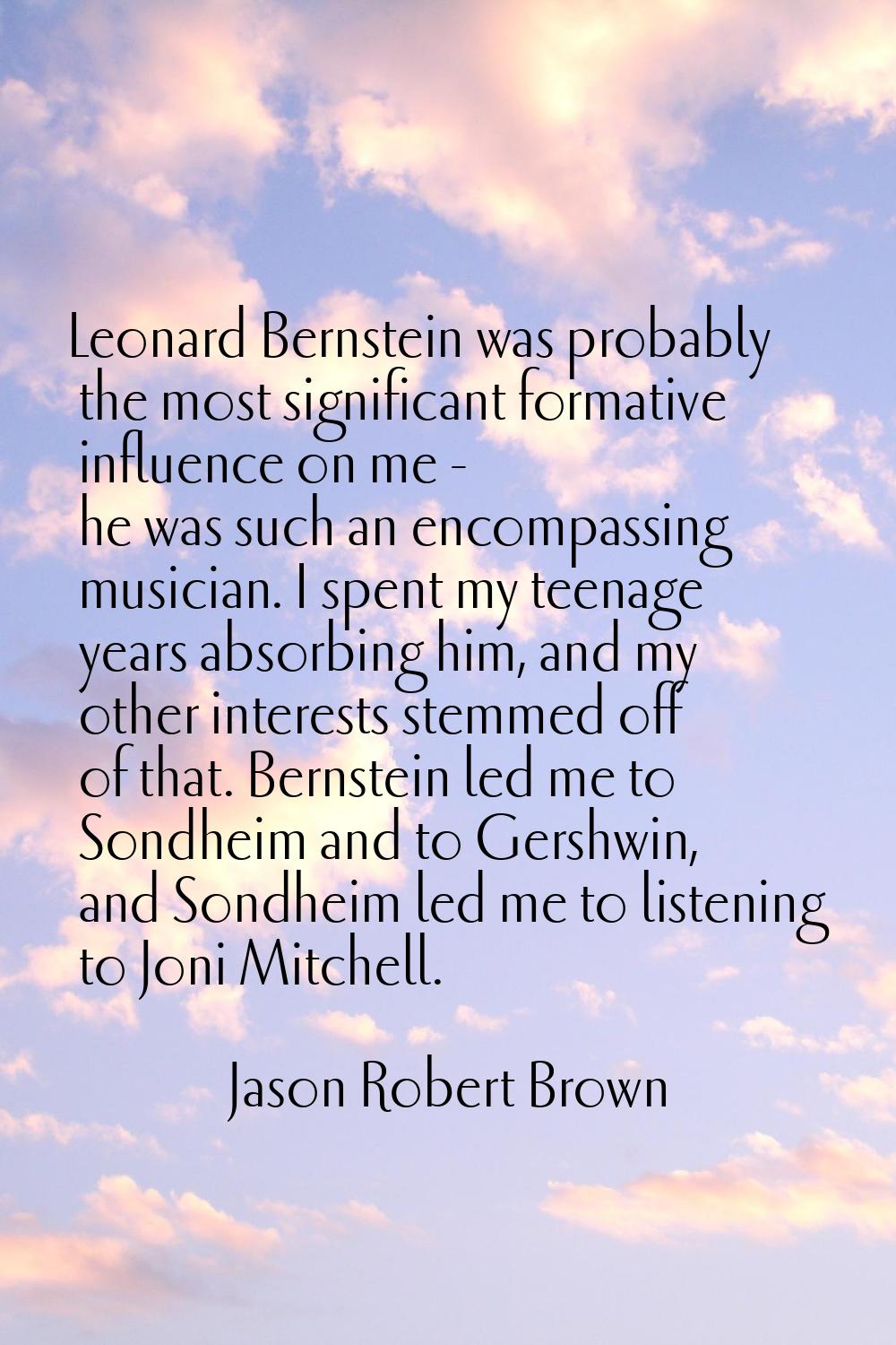 Leonard Bernstein was probably the most significant formative influence on me - he was such an enco