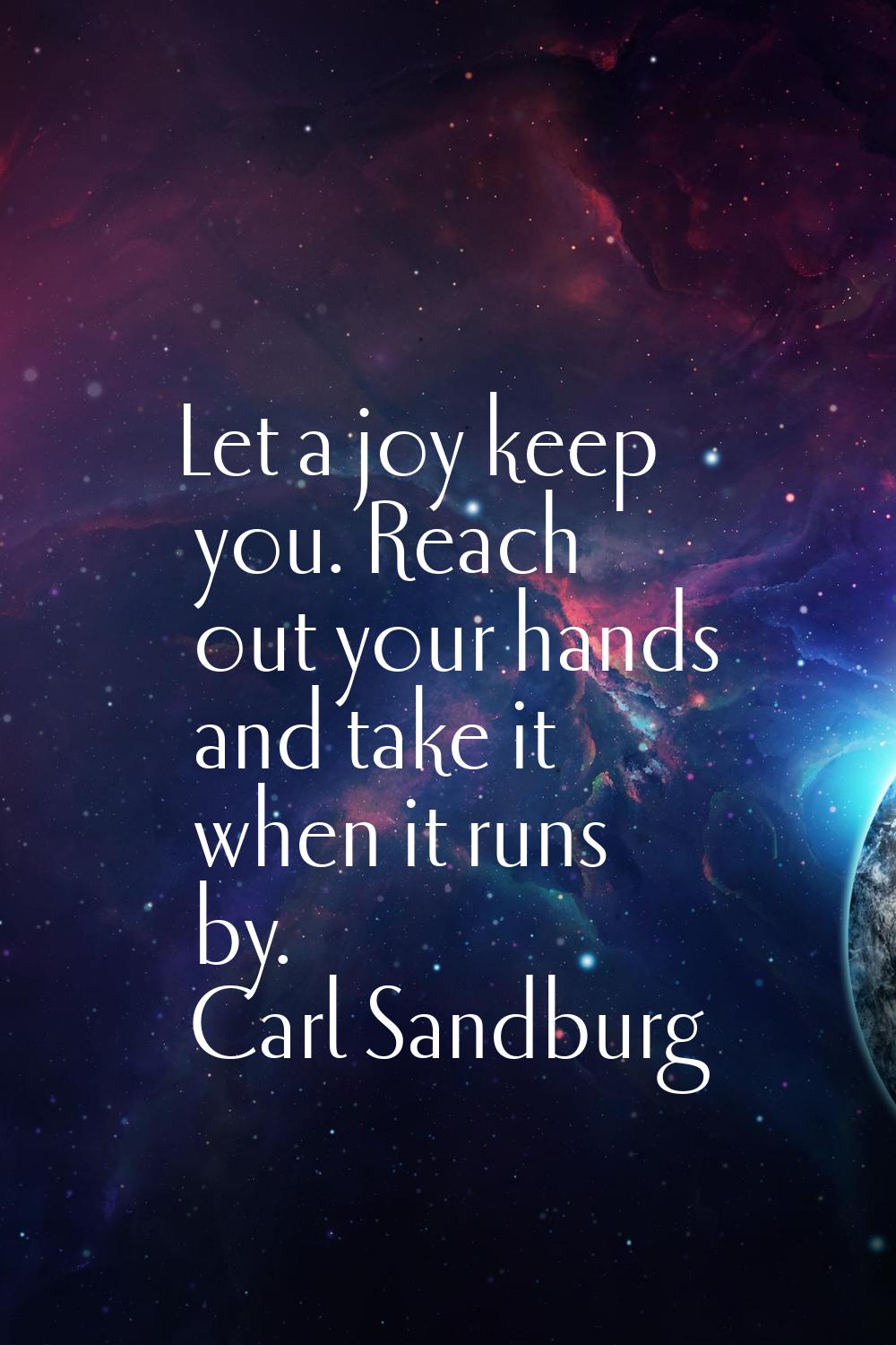 Let a joy keep you. Reach out your hands and take it when it runs by.