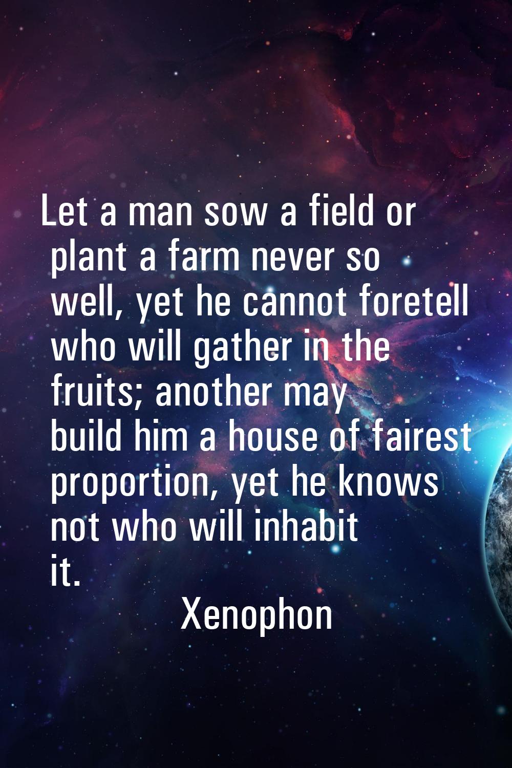 Let a man sow a field or plant a farm never so well, yet he cannot foretell who will gather in the 
