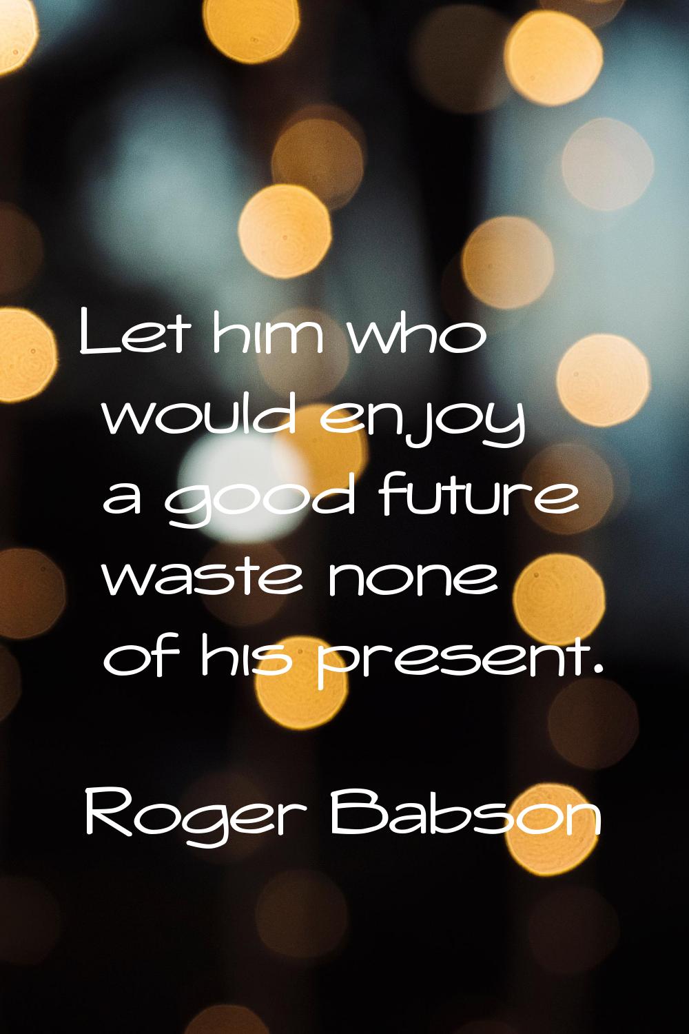 Let him who would enjoy a good future waste none of his present.