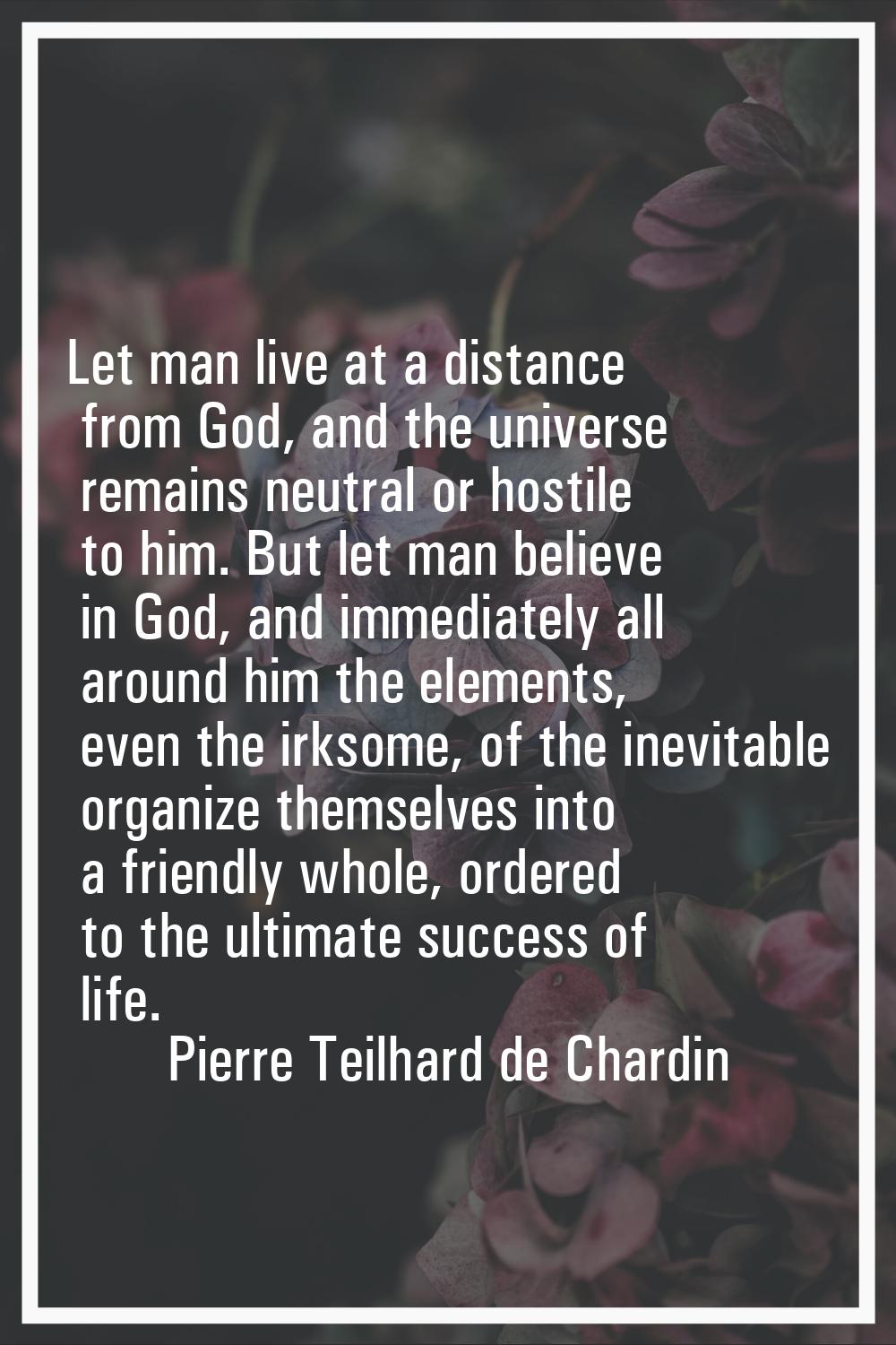 Let man live at a distance from God, and the universe remains neutral or hostile to him. But let ma