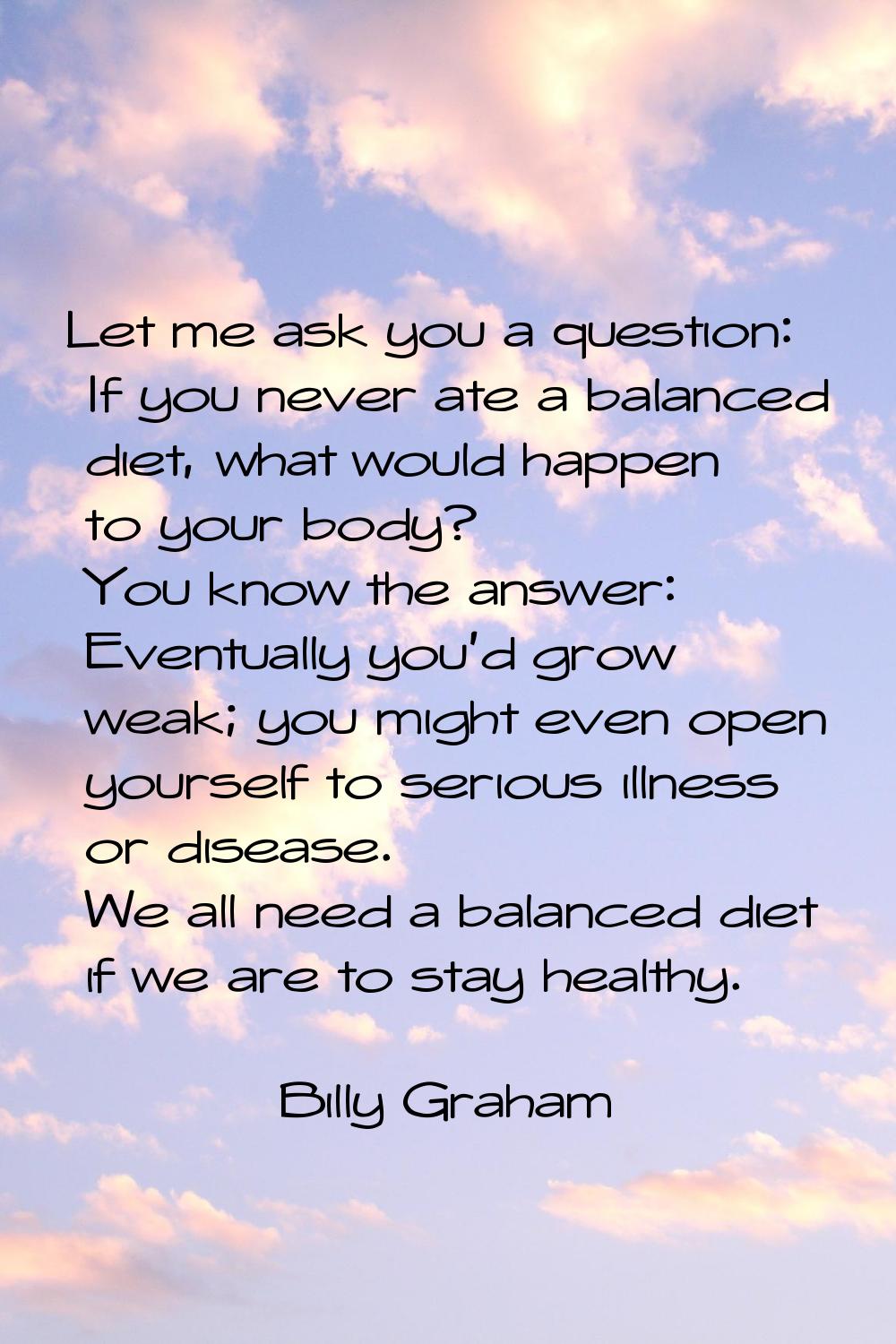 Let me ask you a question: If you never ate a balanced diet, what would happen to your body? You kn