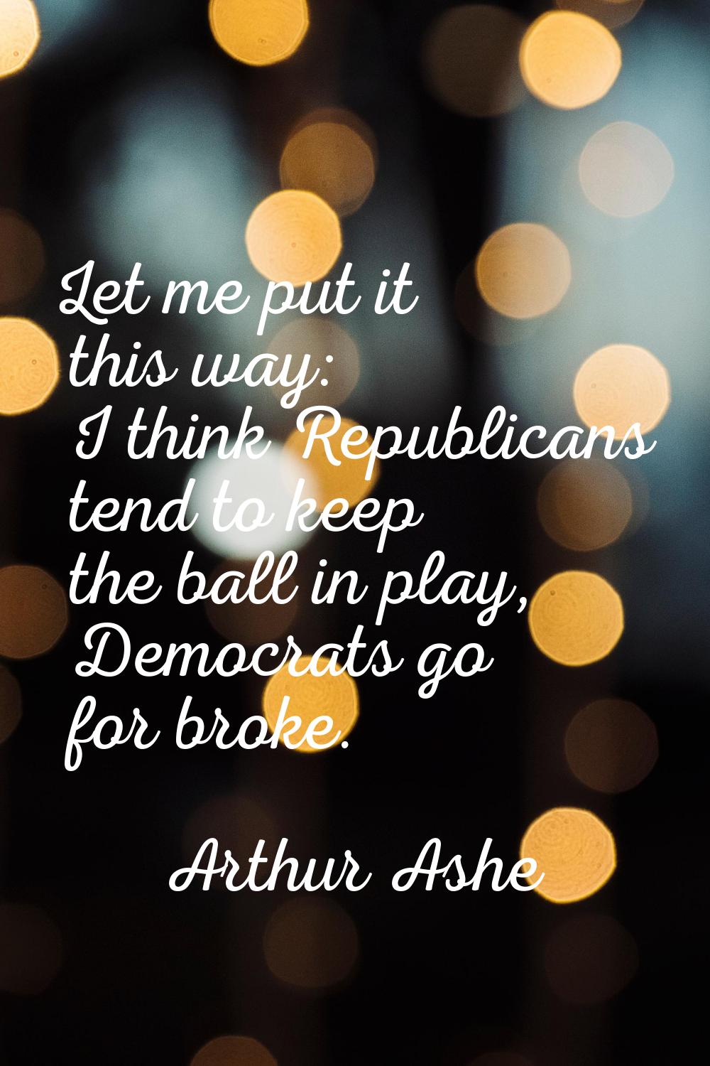 Let me put it this way: I think Republicans tend to keep the ball in play, Democrats go for broke.