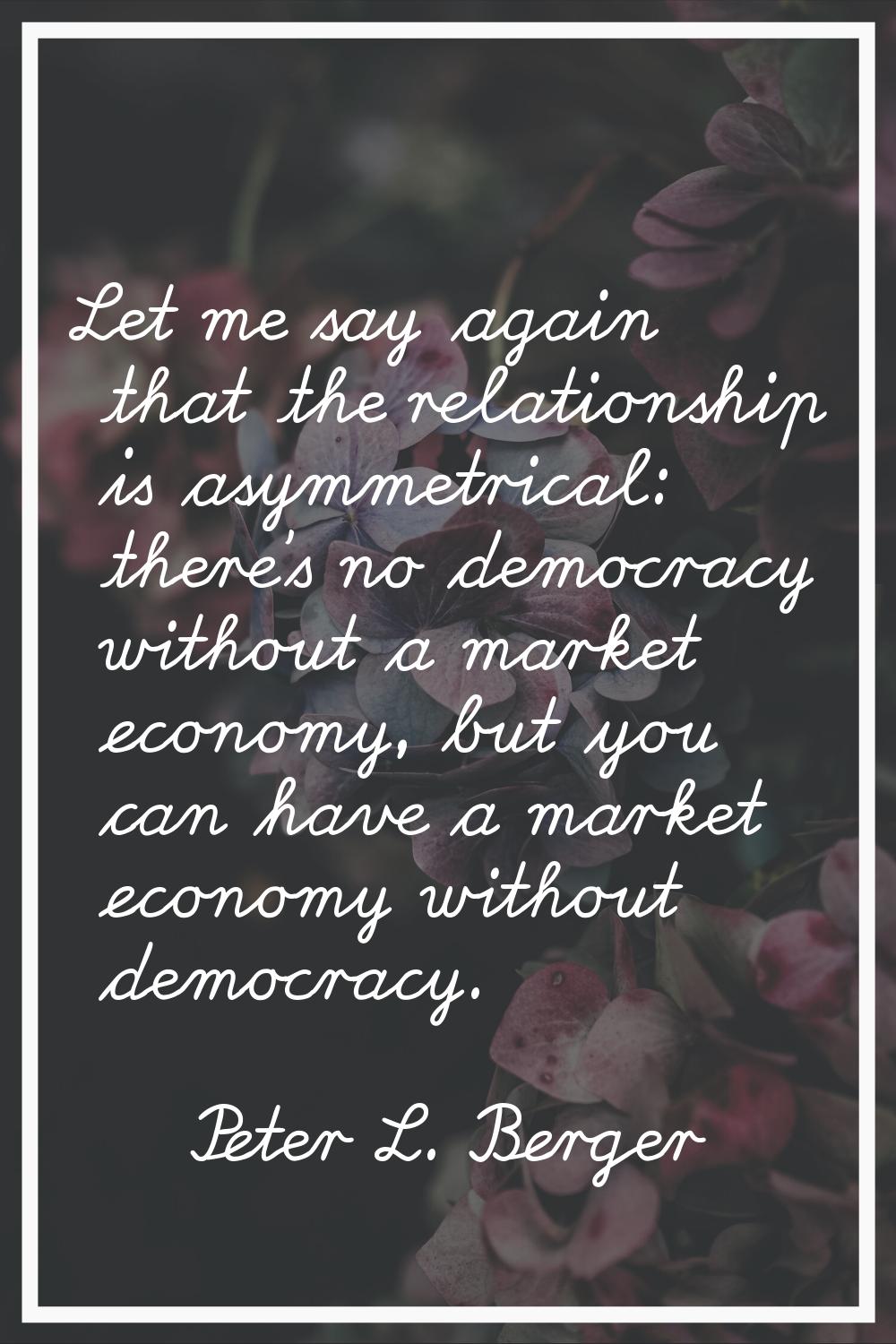 Let me say again that the relationship is asymmetrical: there's no democracy without a market econo