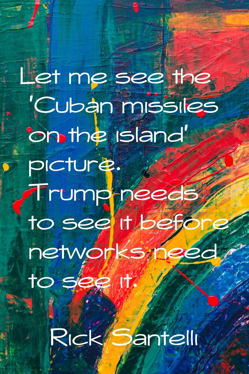 Let me see the 'Cuban missiles on the island' picture. Trump needs to see it before networks need t
