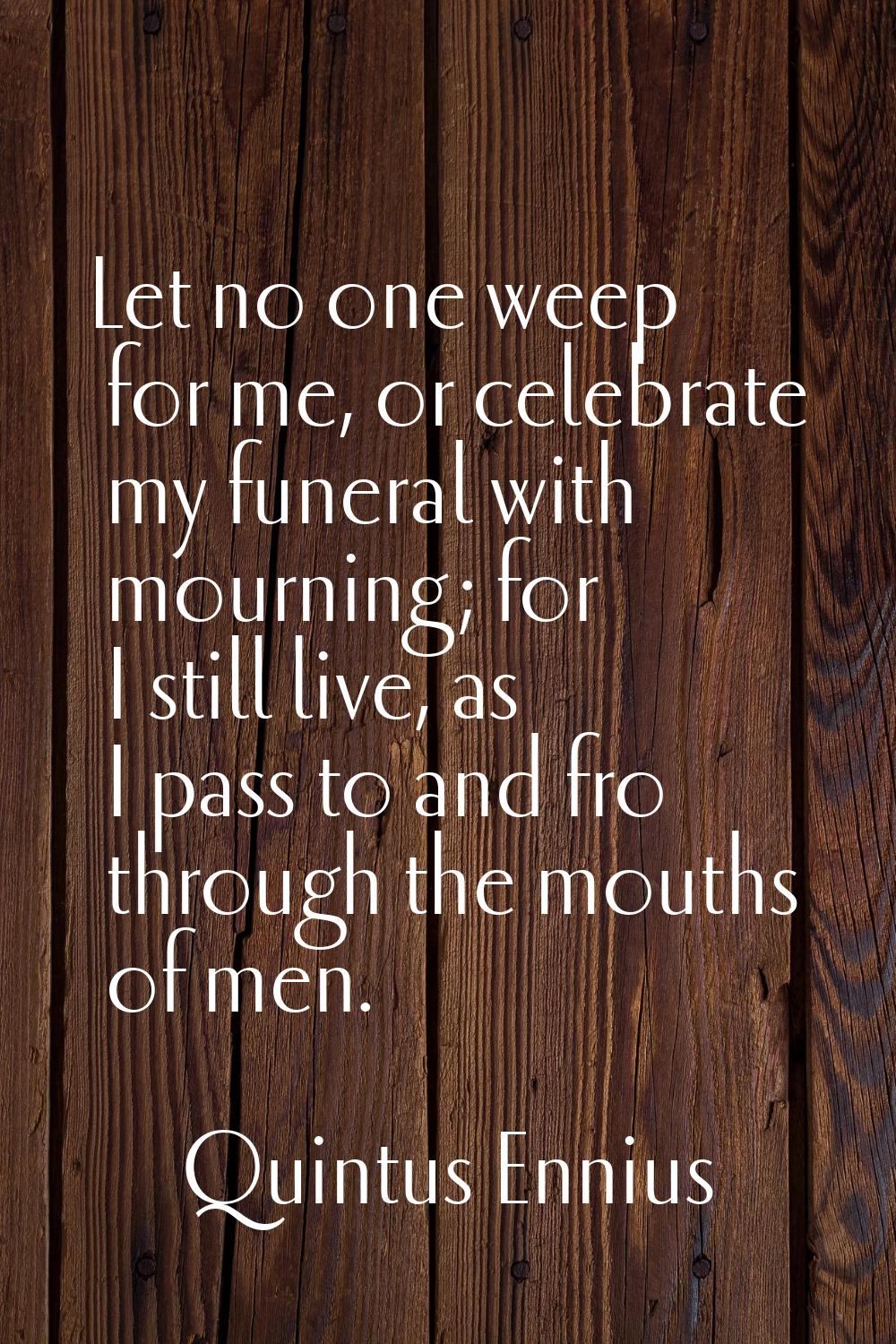 Let no one weep for me, or celebrate my funeral with mourning; for I still live, as I pass to and f