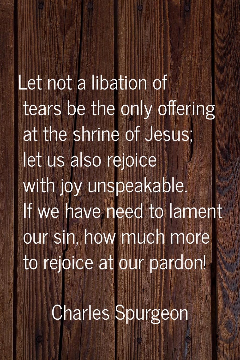 Let not a libation of tears be the only offering at the shrine of Jesus; let us also rejoice with j