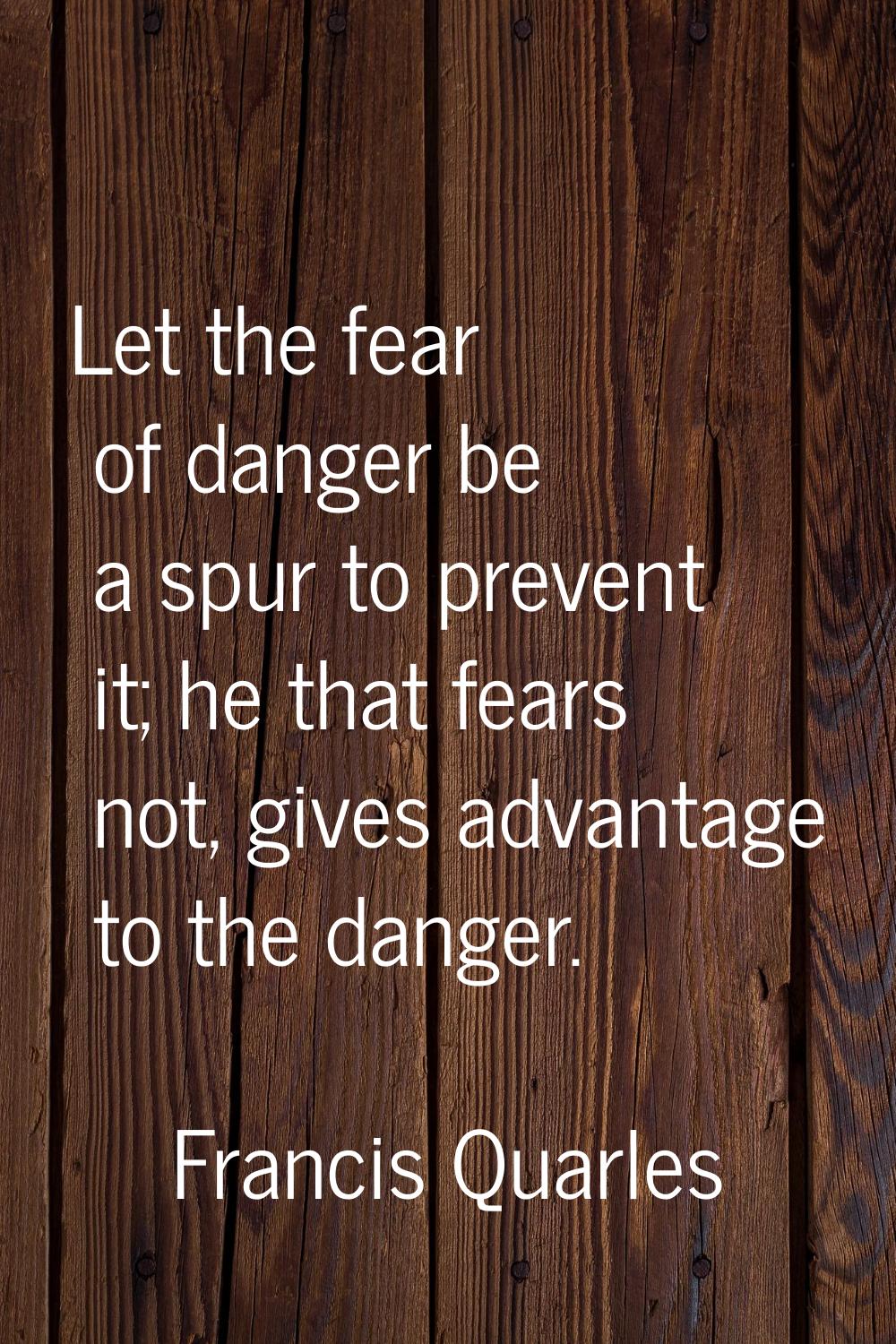 Let the fear of danger be a spur to prevent it; he that fears not, gives advantage to the danger.