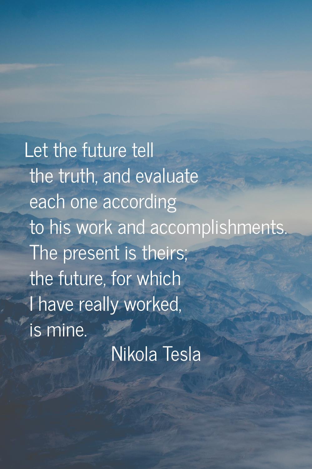 Let the future tell the truth, and evaluate each one according to his work and accomplishments. The