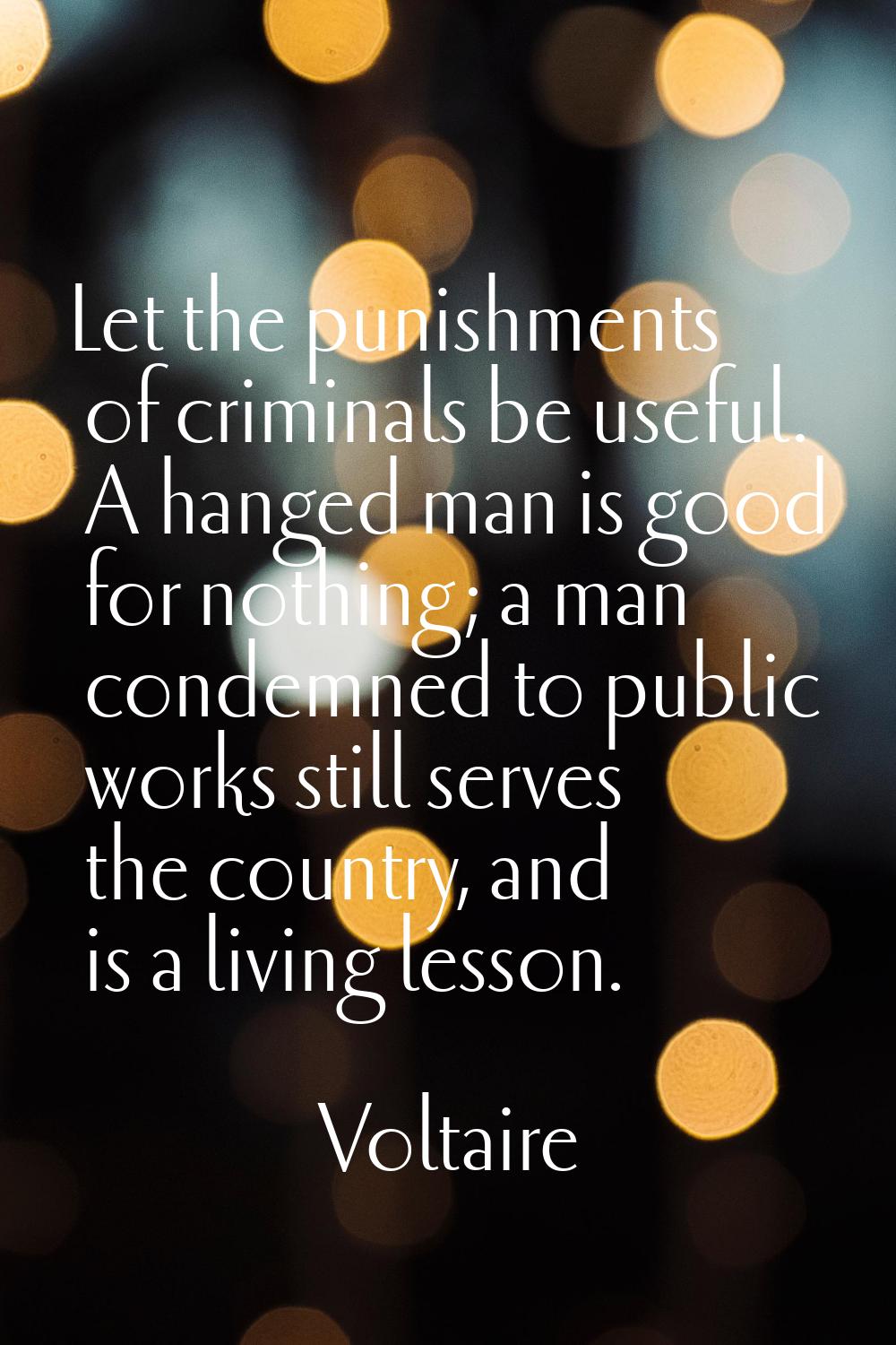 Let the punishments of criminals be useful. A hanged man is good for nothing; a man condemned to pu