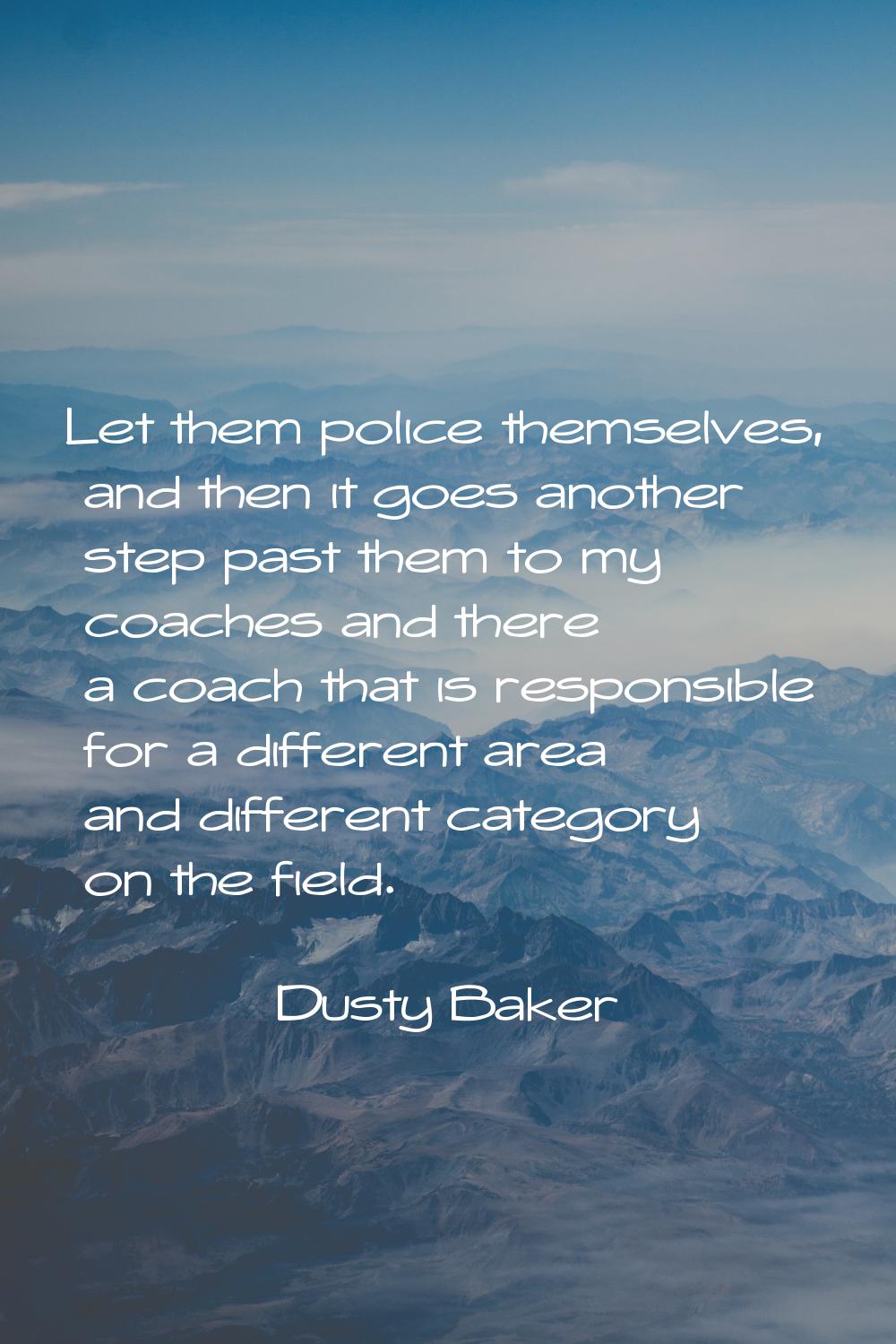 Let them police themselves, and then it goes another step past them to my coaches and there a coach
