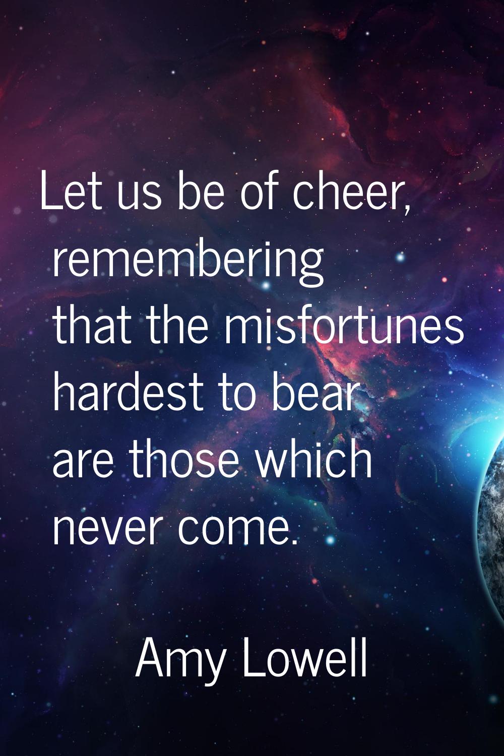 Let us be of cheer, remembering that the misfortunes hardest to bear are those which never come.