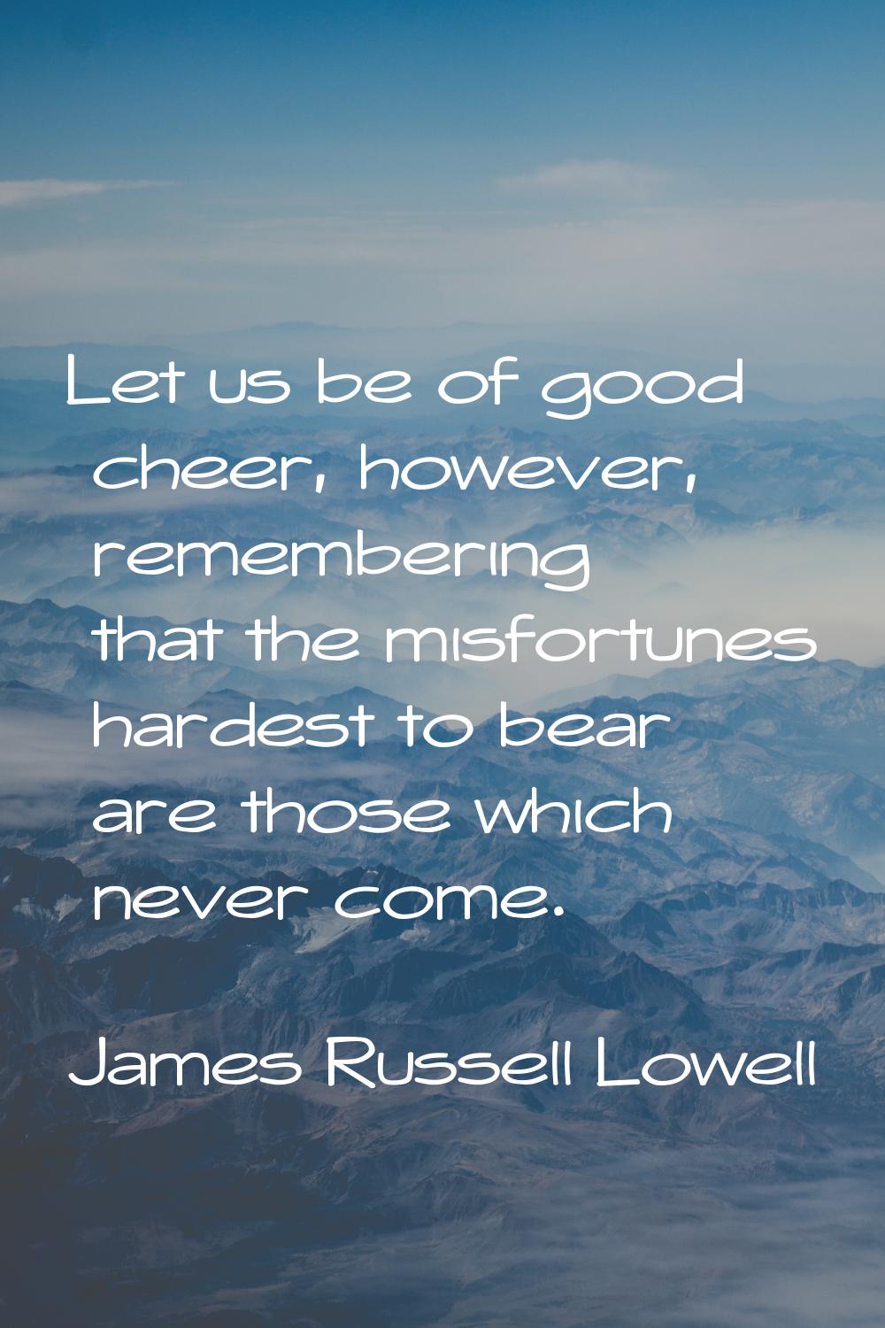 Let us be of good cheer, however, remembering that the misfortunes hardest to bear are those which 
