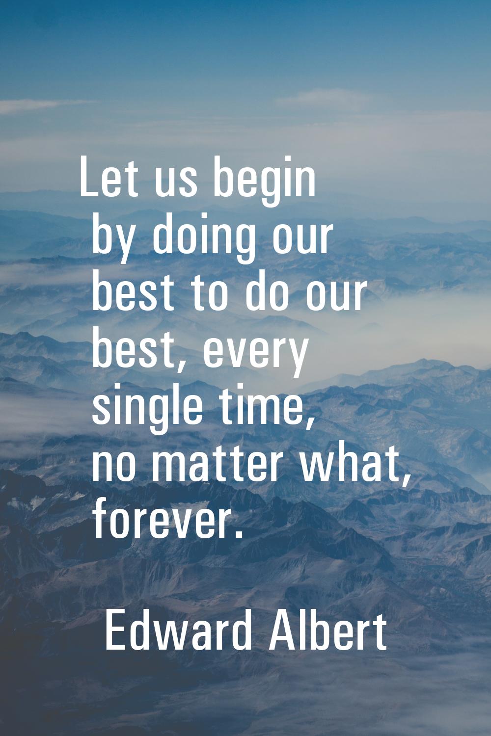 Let us begin by doing our best to do our best, every single time, no matter what, forever.