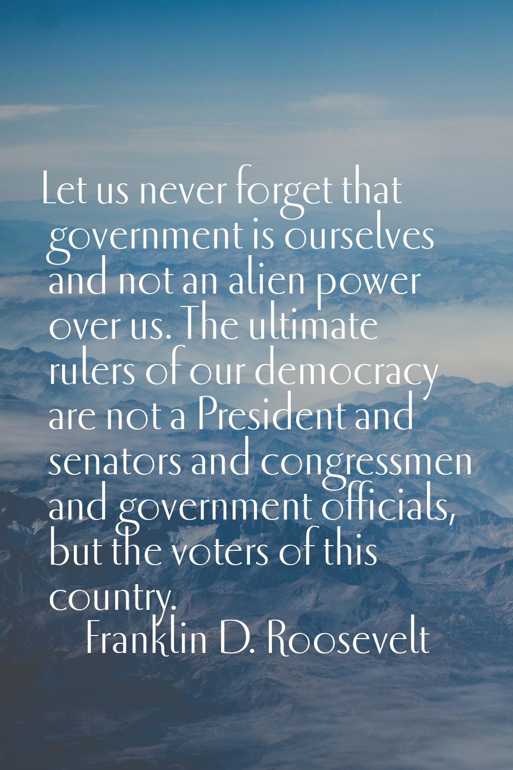 Let us never forget that government is ourselves and not an alien power over us. The ultimate ruler
