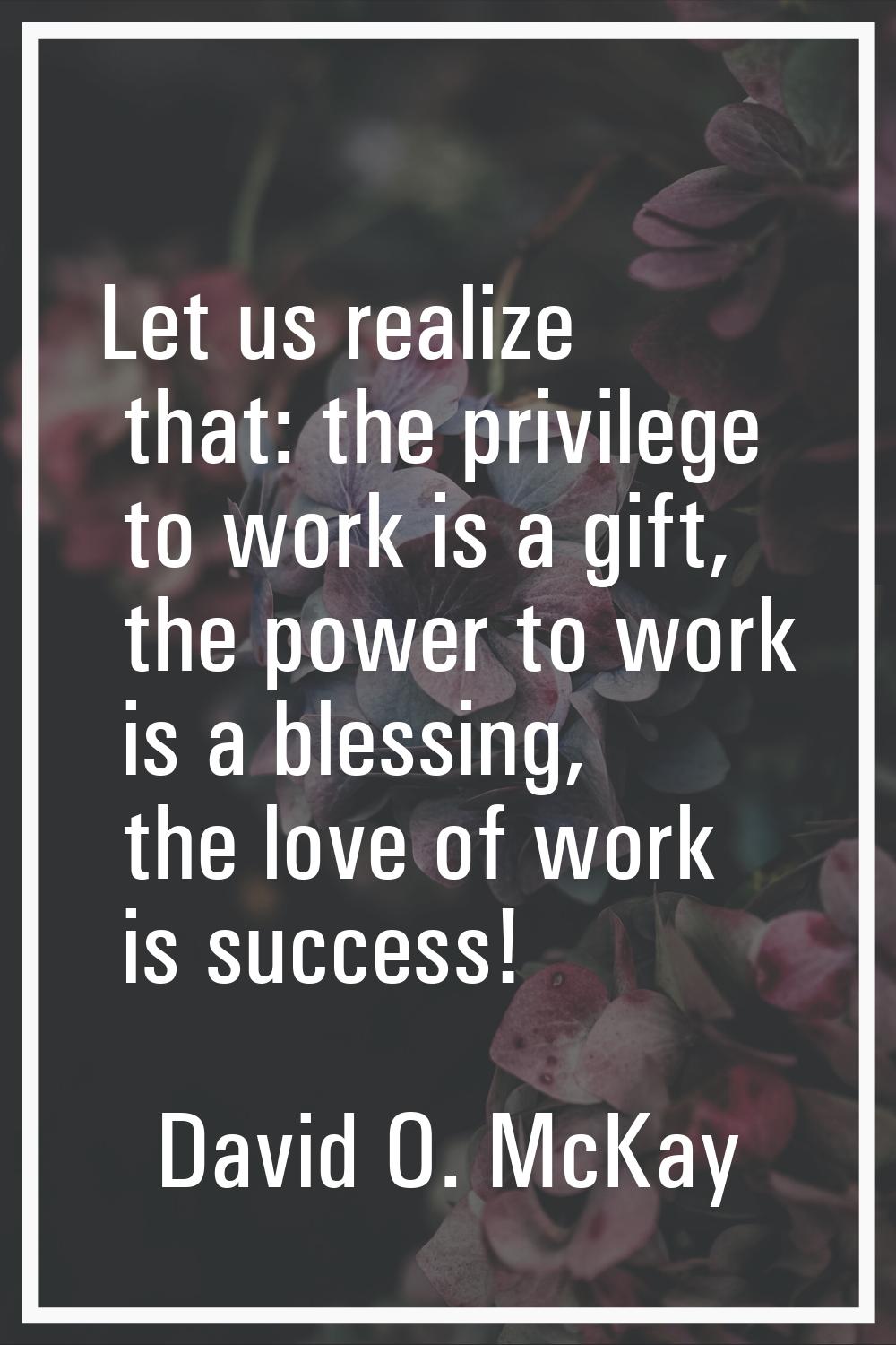 Let us realize that: the privilege to work is a gift, the power to work is a blessing, the love of 
