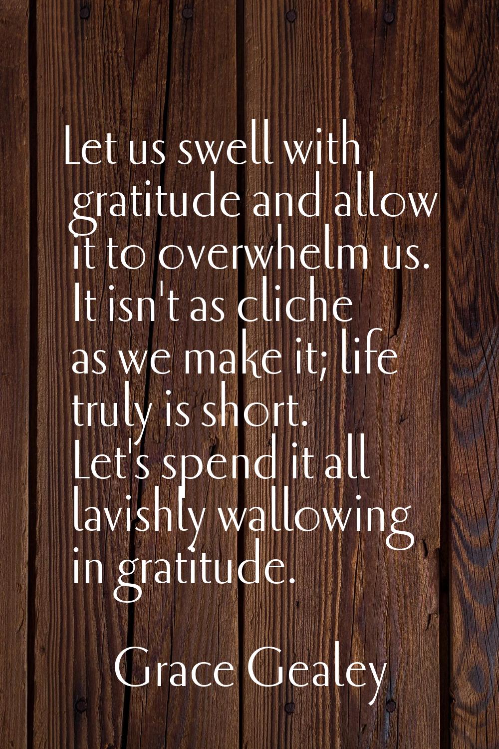 Let us swell with gratitude and allow it to overwhelm us. It isn't as cliche as we make it; life tr