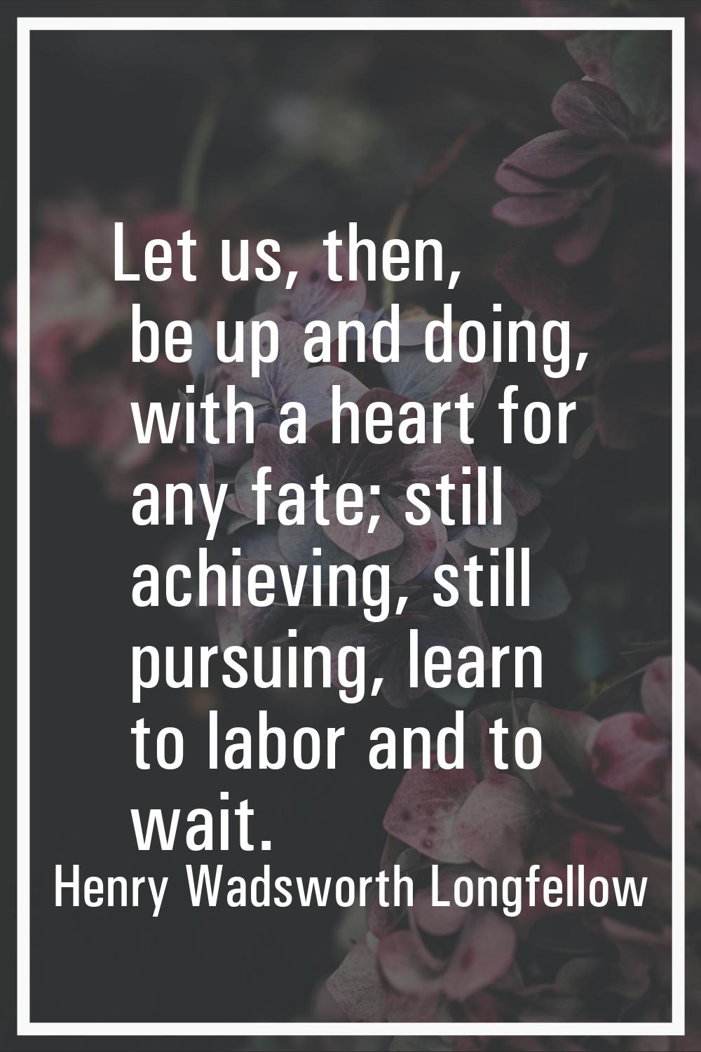 Let us, then, be up and doing, with a heart for any fate; still achieving, still pursuing, learn to