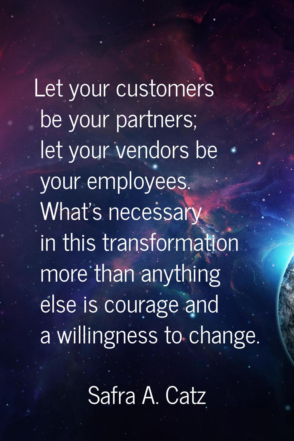 Let your customers be your partners; let your vendors be your employees. What's necessary in this t