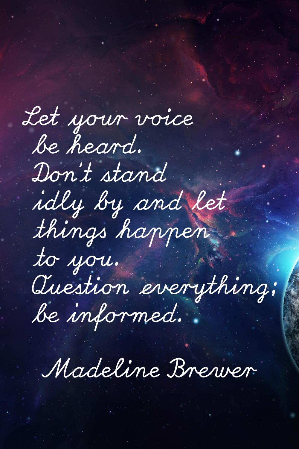 Let your voice be heard. Don't stand idly by and let things happen to you. Question everything; be 