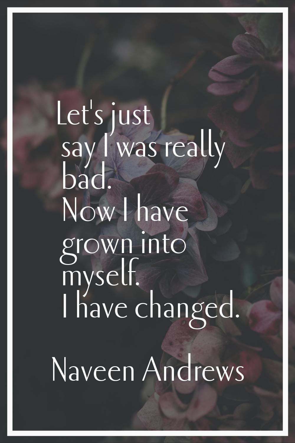 Let's just say I was really bad. Now I have grown into myself. I have changed.