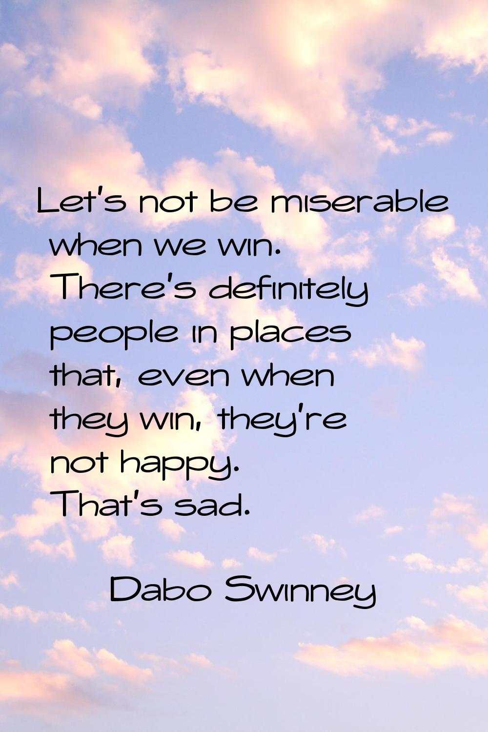Let's not be miserable when we win. There's definitely people in places that, even when they win, t
