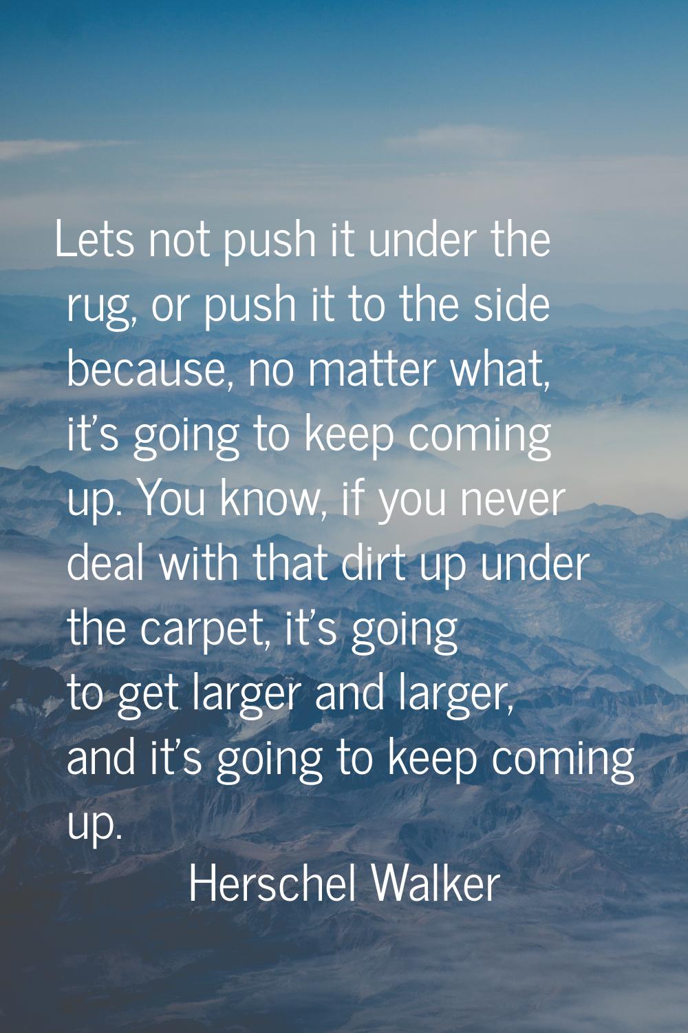 Lets not push it under the rug, or push it to the side because, no matter what, it's going to keep 