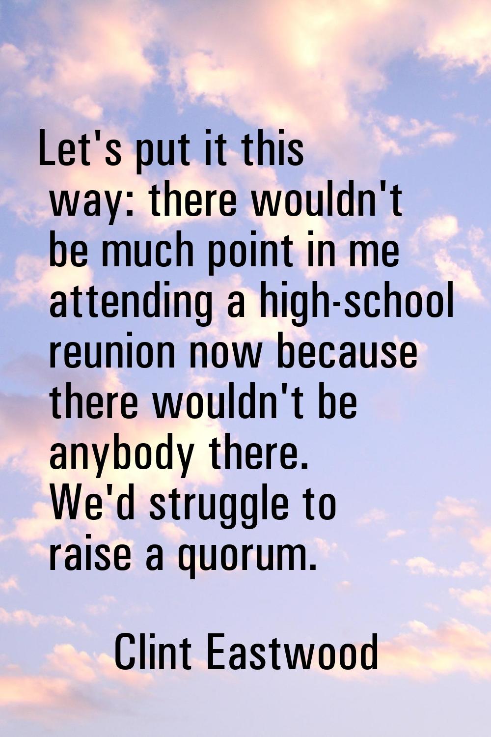 Let's put it this way: there wouldn't be much point in me attending a high-school reunion now becau