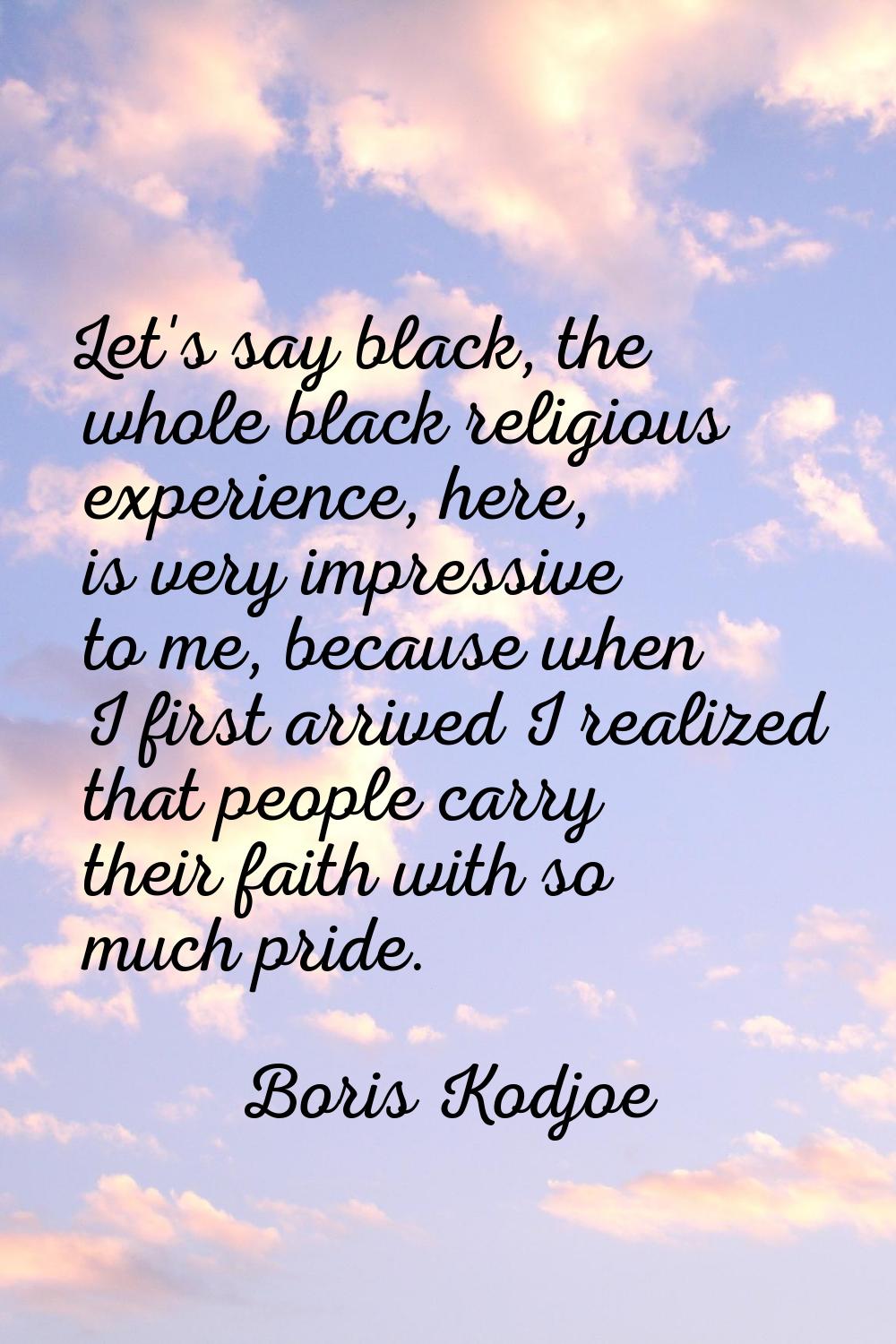 Let's say black, the whole black religious experience, here, is very impressive to me, because when