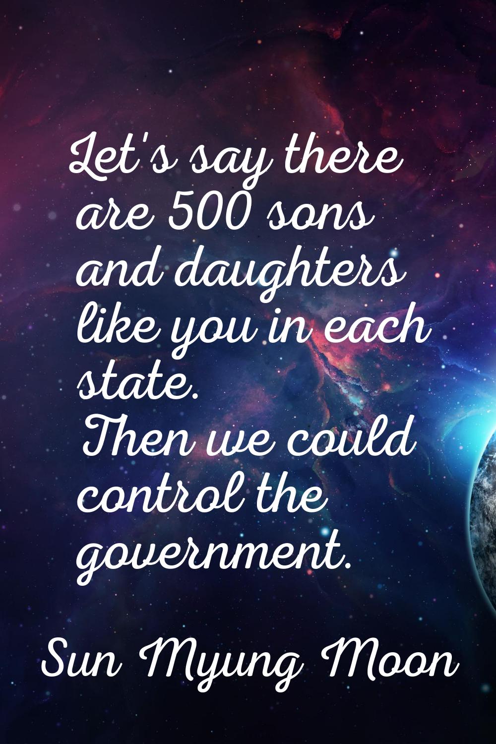 Let's say there are 500 sons and daughters like you in each state. Then we could control the govern