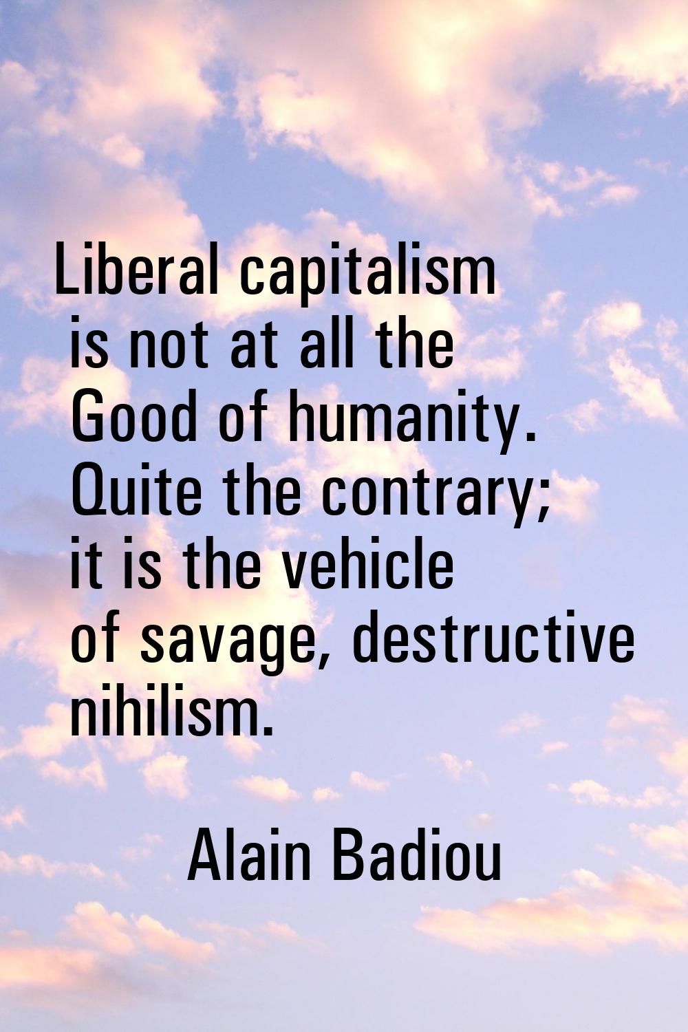 Liberal capitalism is not at all the Good of humanity. Quite the contrary; it is the vehicle of sav