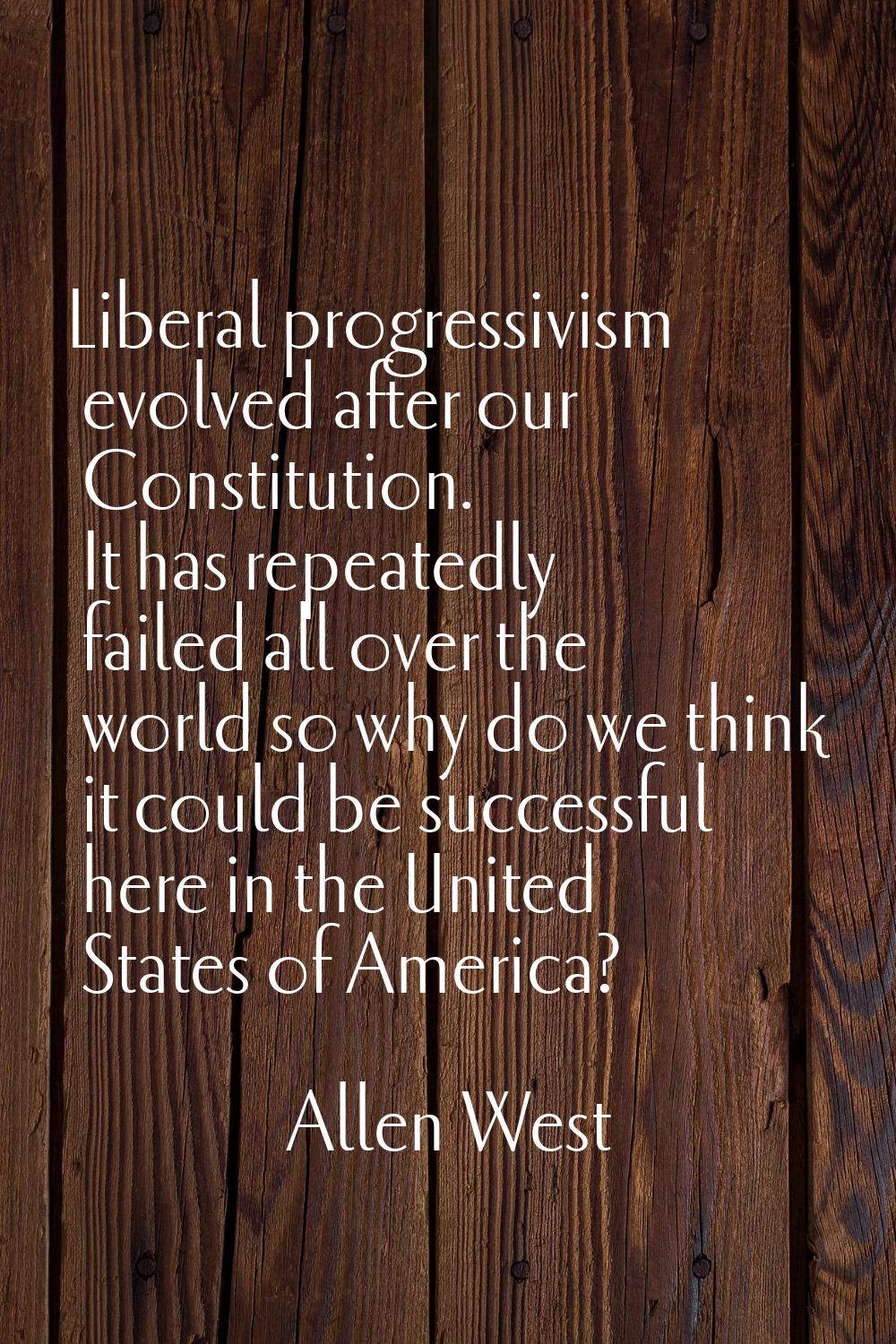 Liberal progressivism evolved after our Constitution. It has repeatedly failed all over the world s