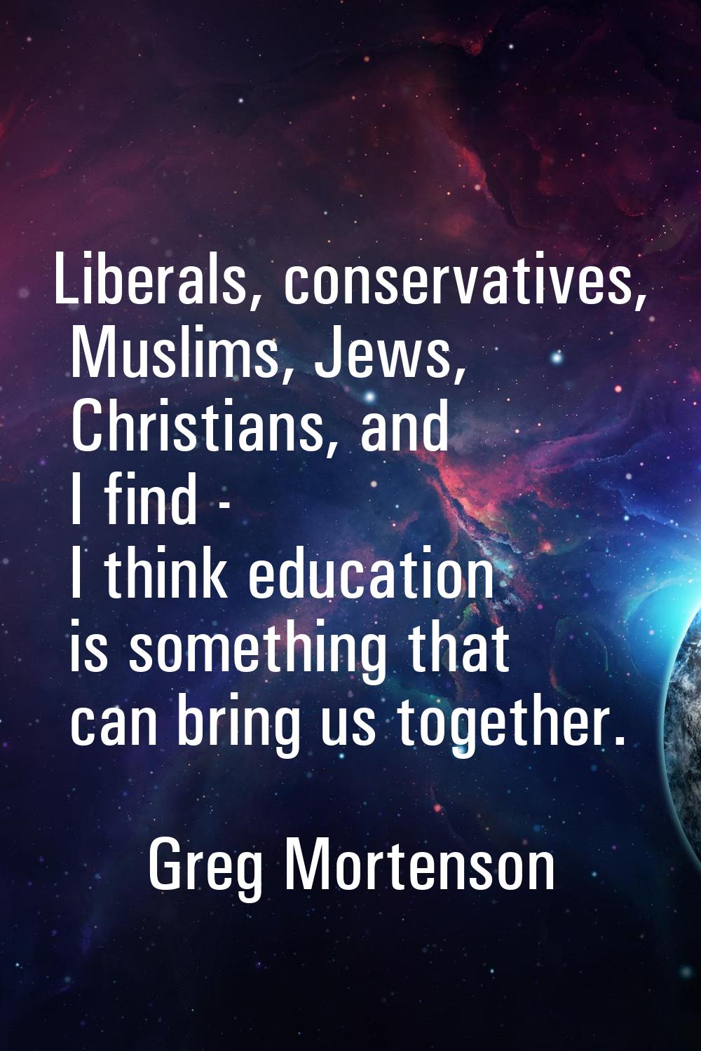 Liberals, conservatives, Muslims, Jews, Christians, and I find - I think education is something tha