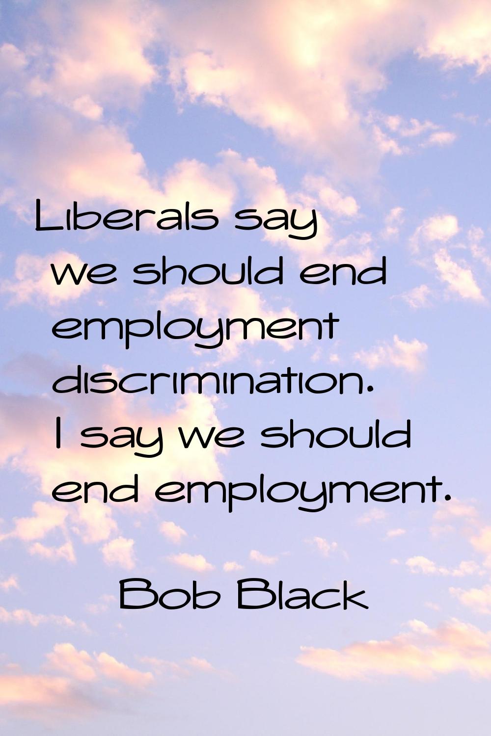 Liberals say we should end employment discrimination. I say we should end employment.