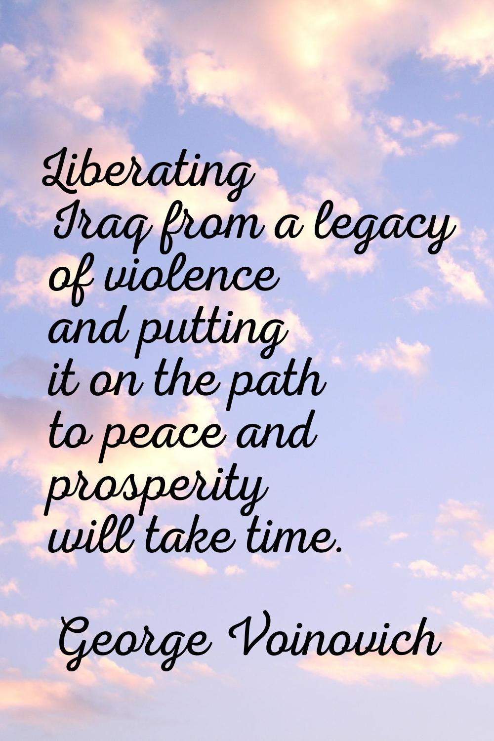 Liberating Iraq from a legacy of violence and putting it on the path to peace and prosperity will t