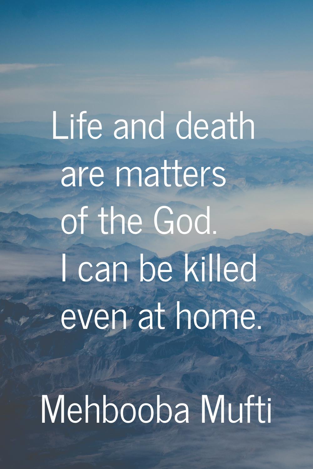 Life and death are matters of the God. I can be killed even at home.