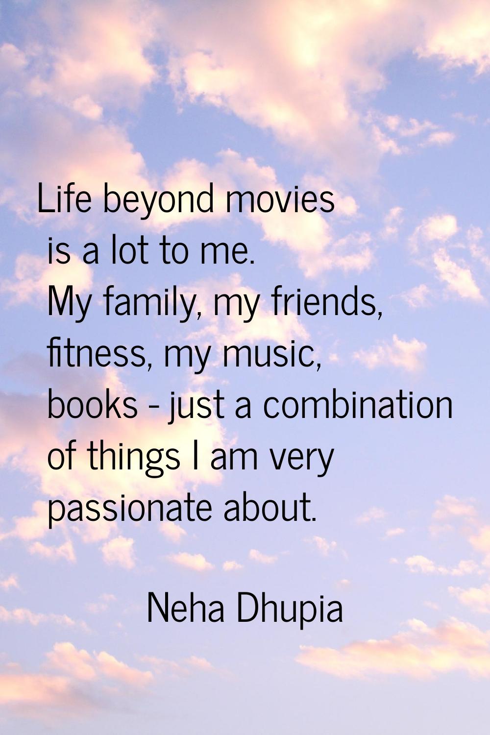 Life beyond movies is a lot to me. My family, my friends, fitness, my music, books - just a combina